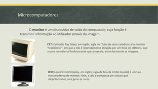 Microcomputadores
O monitor é um dispositivo de saída do computador, cuja função é
transmitir informação ao utilizador através da imagem.
CRT (Cathodic Ray Tube), em inglês, sigla de (Tubo de raios catódicos) é o monitor
"tradicional", em que a tela é repetidamente atingida por um feixe de elétrons, que
atuam no material fosforescente que a reveste, assim formando as imagens.
LCD (Liquid Cristal Display, em inglês, sigla de tela de cristal líquido) é um tipo
mais moderno de monitor. Nele, a tela é composta por cristais que
sãopolarizados para gerar as cores.
 
