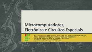 Microcomputadores,
Eletrônica e Circuitos Especiais
IFSP – INSTITUTO FEDERAL DE EDUCAÇÃO, CIÊNCIA E TECNOLOGIA DE SÃO PAULO
CURSO SUPERIOR DE TECNOLOGIA EM AUTOMAÇÃO INDUSTRIAL
DISCIPLINA: INTRODUÇÃO A AUTOMAÇÃO INDUSTRIAL
PROFESSOR: EDMILSON ROBERTO BRAGA
 