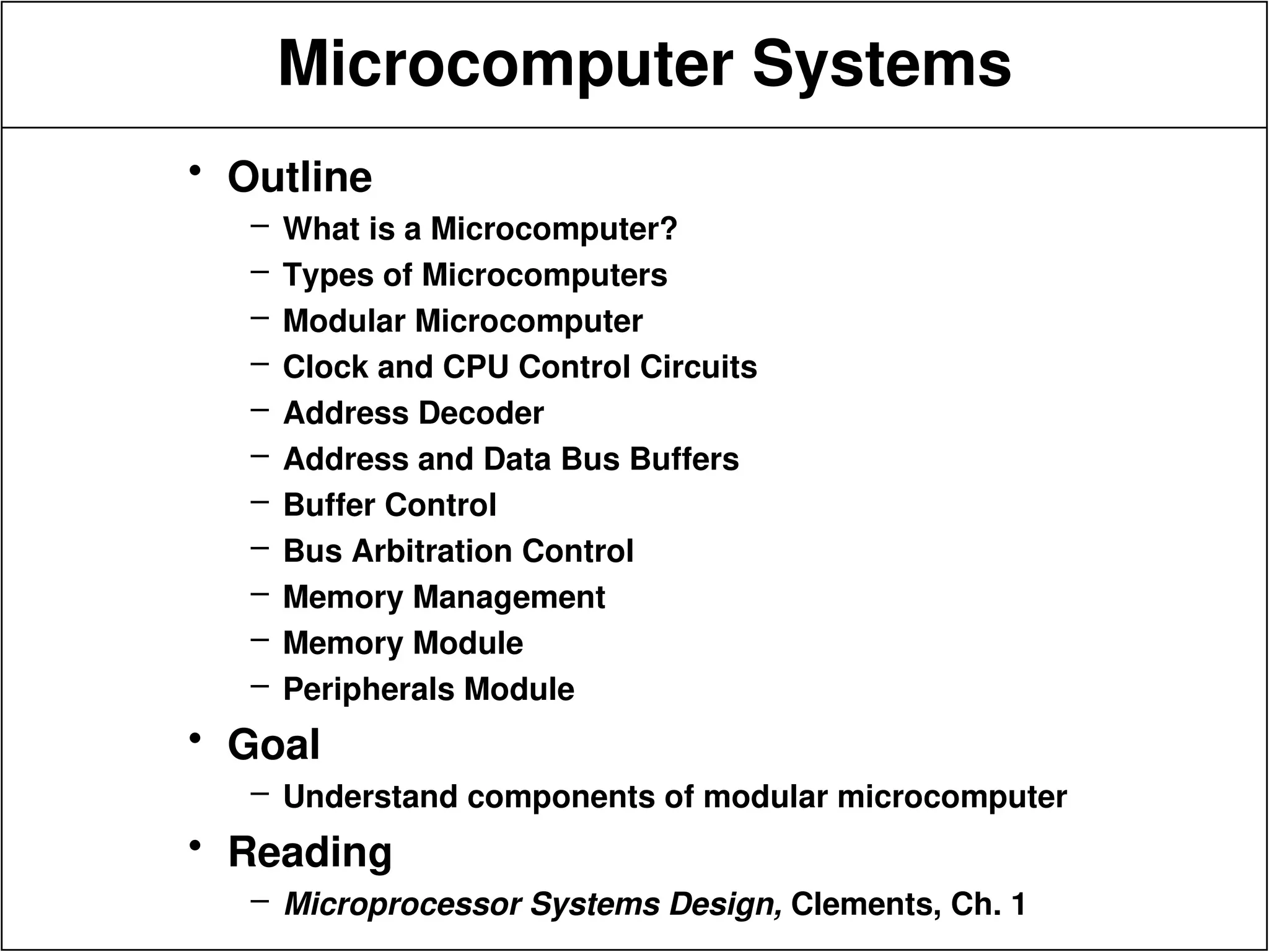 Microcomputer Systems
• Outline
– What is a Microcomputer?
– Types of Microcomputers
– Modular Microcomputer
– Clock and CPU Control Circuits
– Address Decoder
– Address and Data Bus Buffers
– Buffer Control
– Bus Arbitration Control
– Memory Management
– Memory Module
– Peripherals Module
• Goal
– Understand components of modular microcomputer
• Reading
– Microprocessor Systems Design, Clements, Ch. 1
 