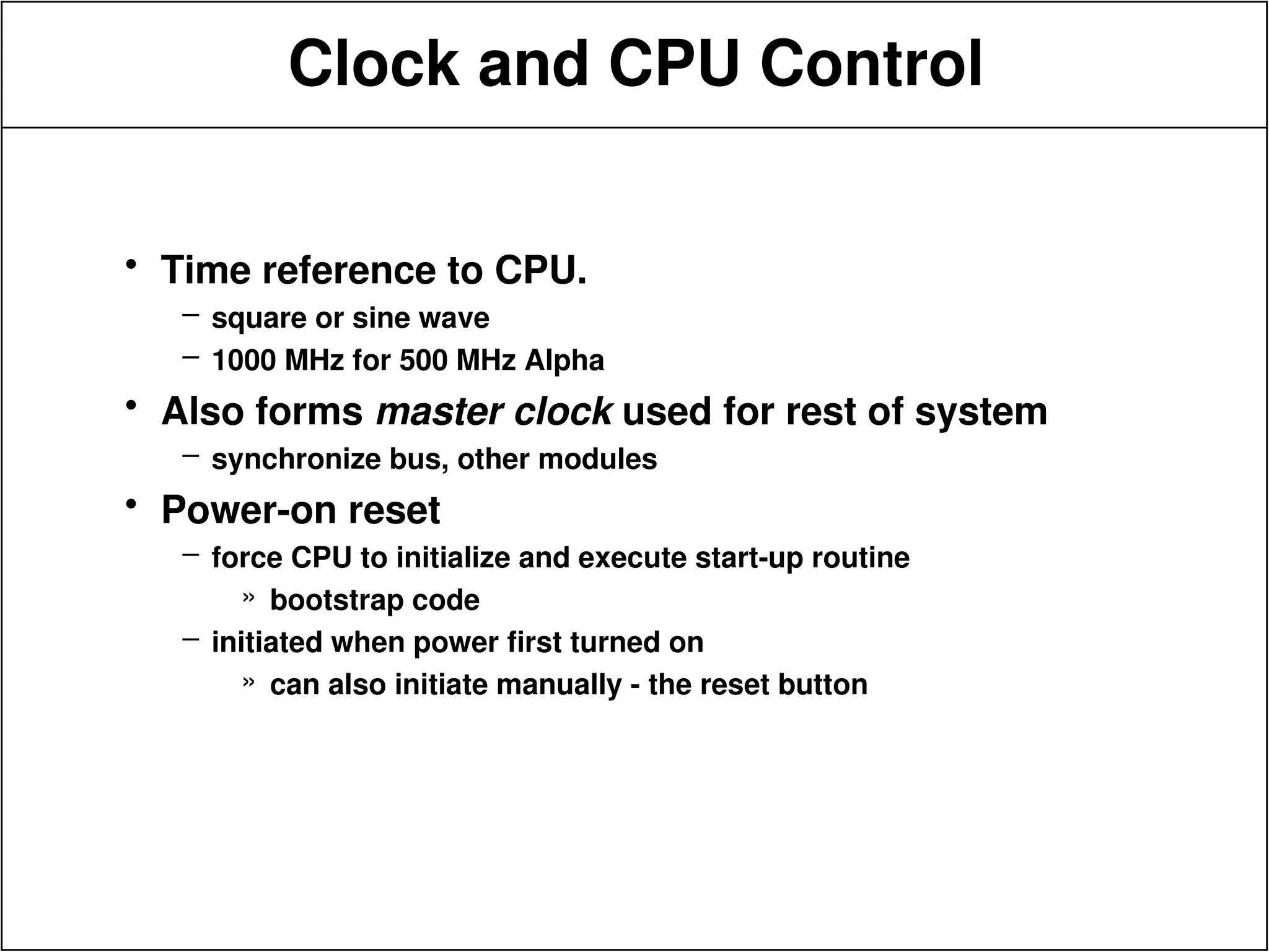 Clock and CPU Control
• Time reference to CPU.
– square or sine wave
– 1000 MHz for 500 MHz Alpha
• Also forms master clock used for rest of system
– synchronize bus, other modules
• Power-on reset
– force CPU to initialize and execute start-up routine
» bootstrap code
– initiated when power first turned on
» can also initiate manually - the reset button
 