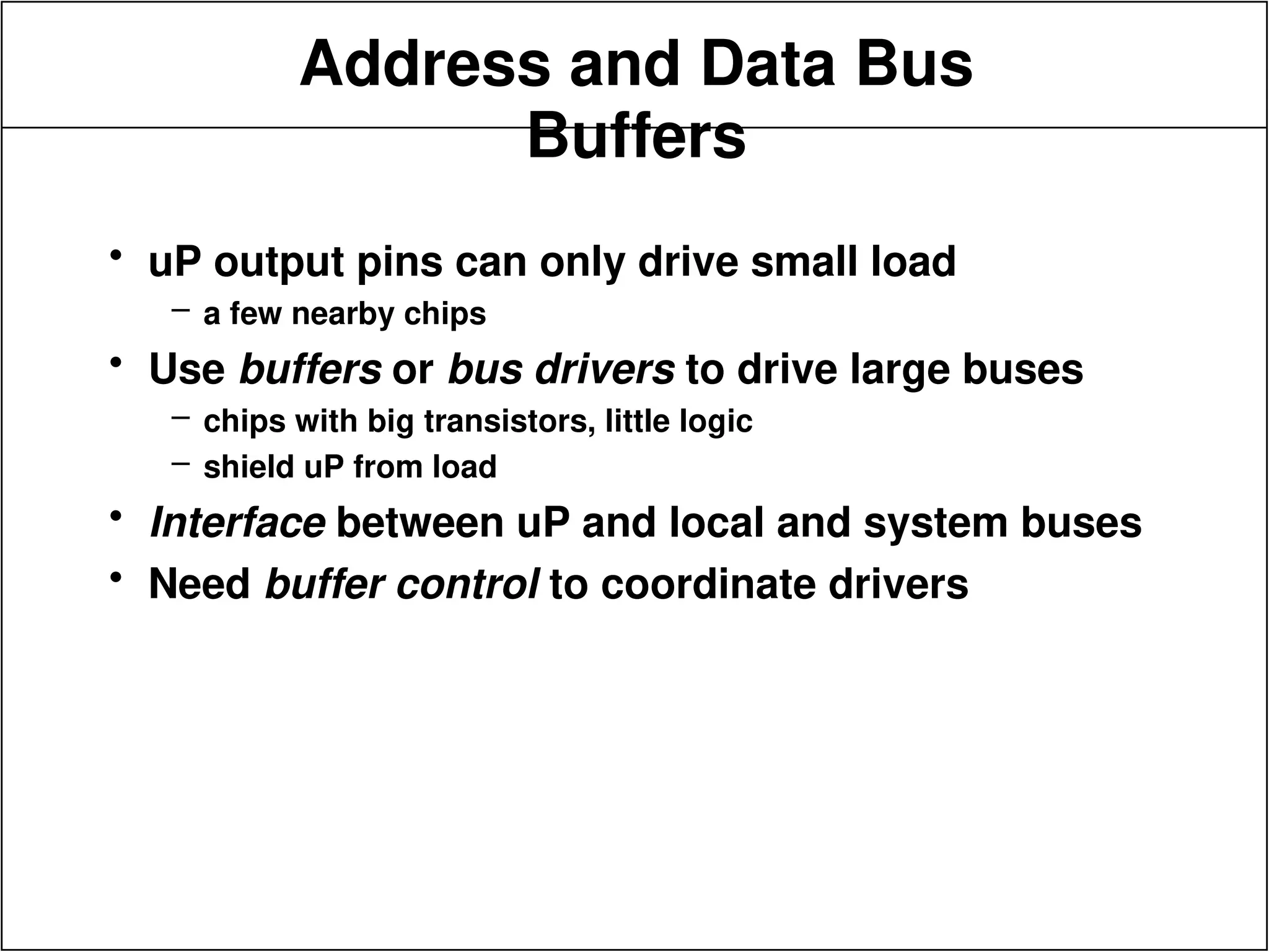 Address and Data Bus
Buffers
• uP output pins can only drive small load
– a few nearby chips
• Use buffers or bus drivers to drive large buses
– chips with big transistors, little logic
– shield uP from load
• Interface between uP and local and system buses
• Need buffer control to coordinate drivers
 