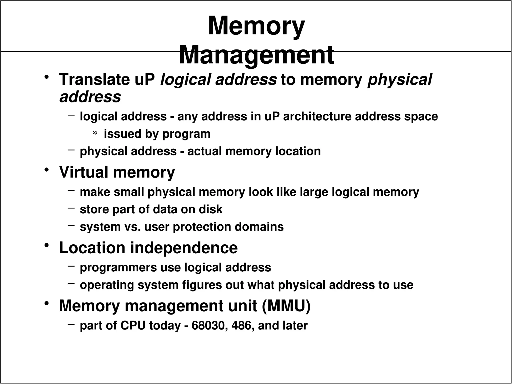 Memory
Management
• Translate uP logical address to memory physical
address
– logical address - any address in uP architecture address space
» issued by program
– physical address - actual memory location
• Virtual memory
– make small physical memory look like large logical memory
– store part of data on disk
– system vs. user protection domains
• Location independence
– programmers use logical address
– operating system figures out what physical address to use
• Memory management unit (MMU)
– part of CPU today - 68030, 486, and later
 