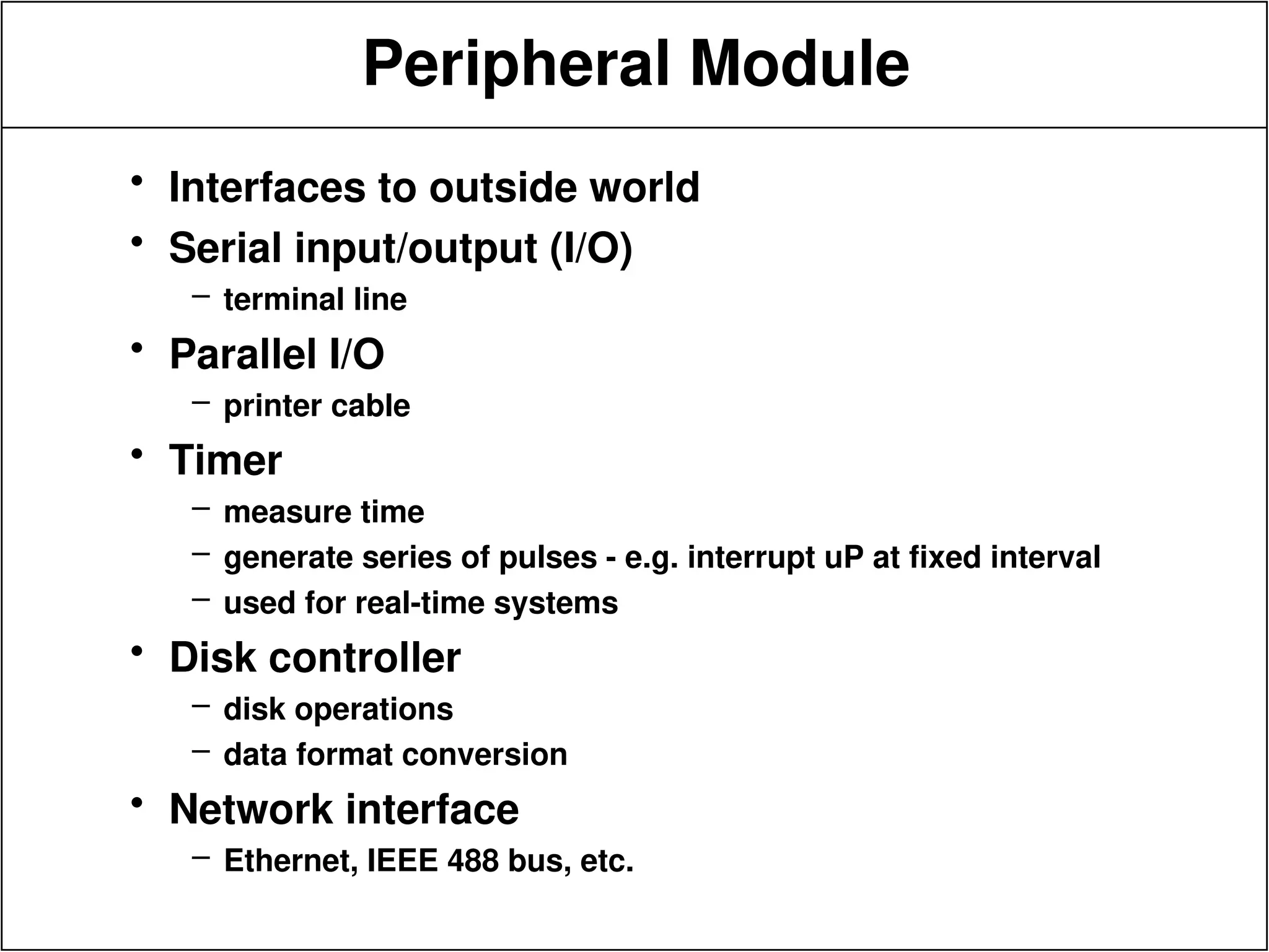 Peripheral Module
• Interfaces to outside world
• Serial input/output (I/O)
– terminal line
• Parallel I/O
– printer cable
• Timer
– measure time
– generate series of pulses - e.g. interrupt uP at fixed interval
– used for real-time systems
• Disk controller
– disk operations
– data format conversion
• Network interface
– Ethernet, IEEE 488 bus, etc.
 