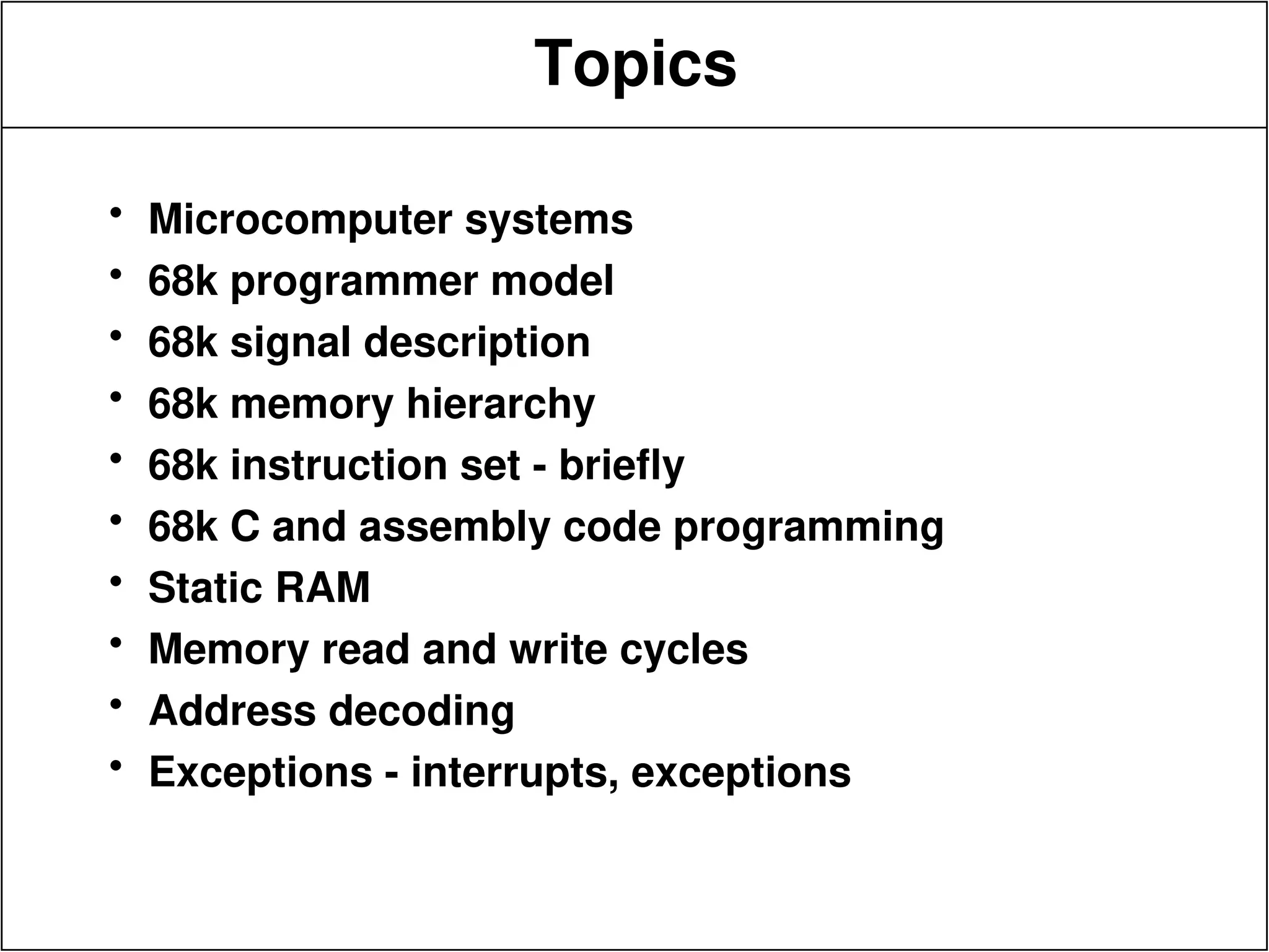 Topics
• Microcomputer systems
• 68k programmer model
• 68k signal description
• 68k memory hierarchy
• 68k instruction set - briefly
• 68k C and assembly code programming
• Static RAM
• Memory read and write cycles
• Address decoding
• Exceptions - interrupts, exceptions
 