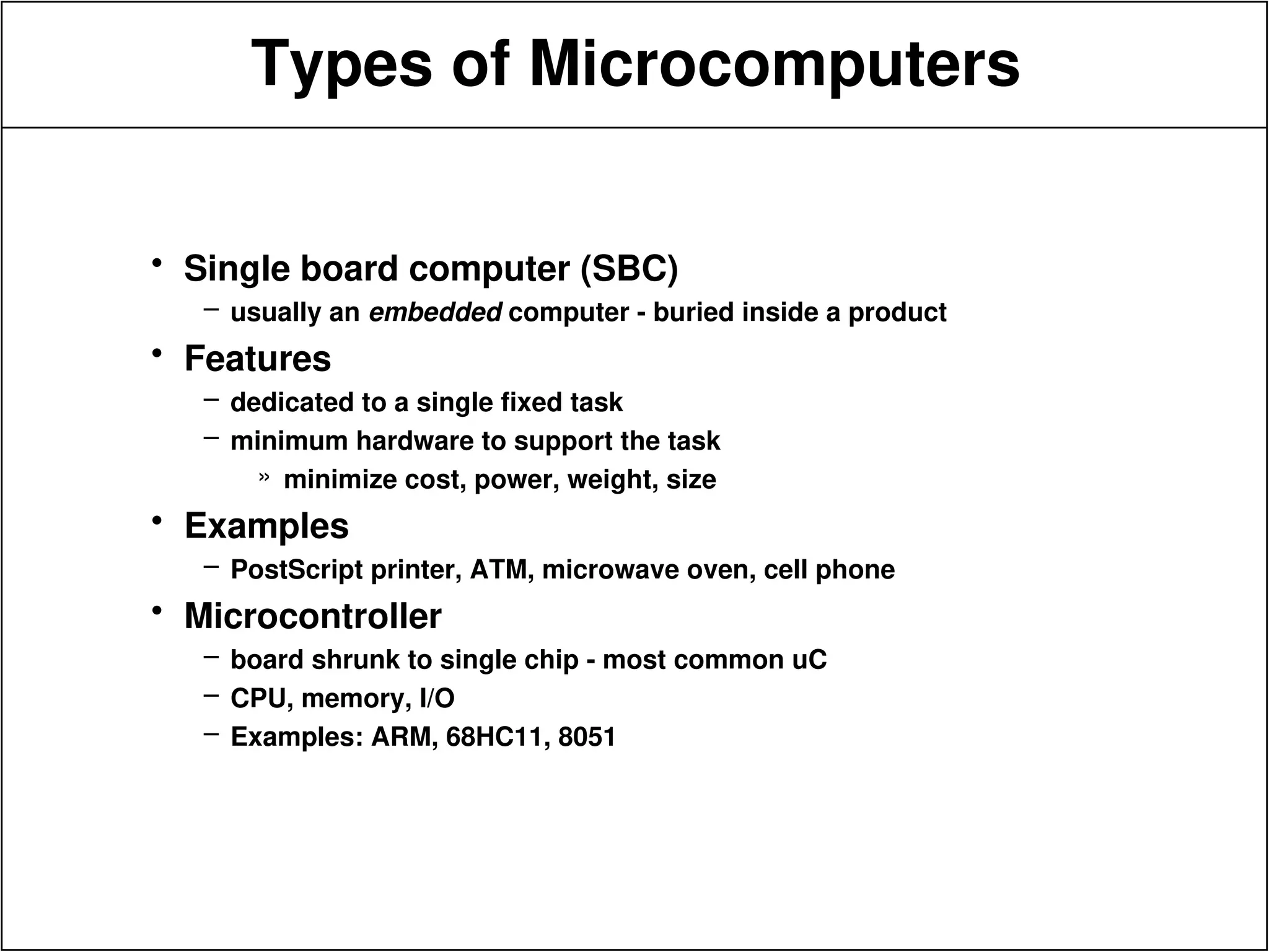 Types of Microcomputers
• Single board computer (SBC)
– usually an embedded computer - buried inside a product
• Features
– dedicated to a single fixed task
– minimum hardware to support the task
» minimize cost, power, weight, size
• Examples
– PostScript printer, ATM, microwave oven, cell phone
• Microcontroller
– board shrunk to single chip - most common uC
– CPU, memory, I/O
– Examples: ARM, 68HC11, 8051
 