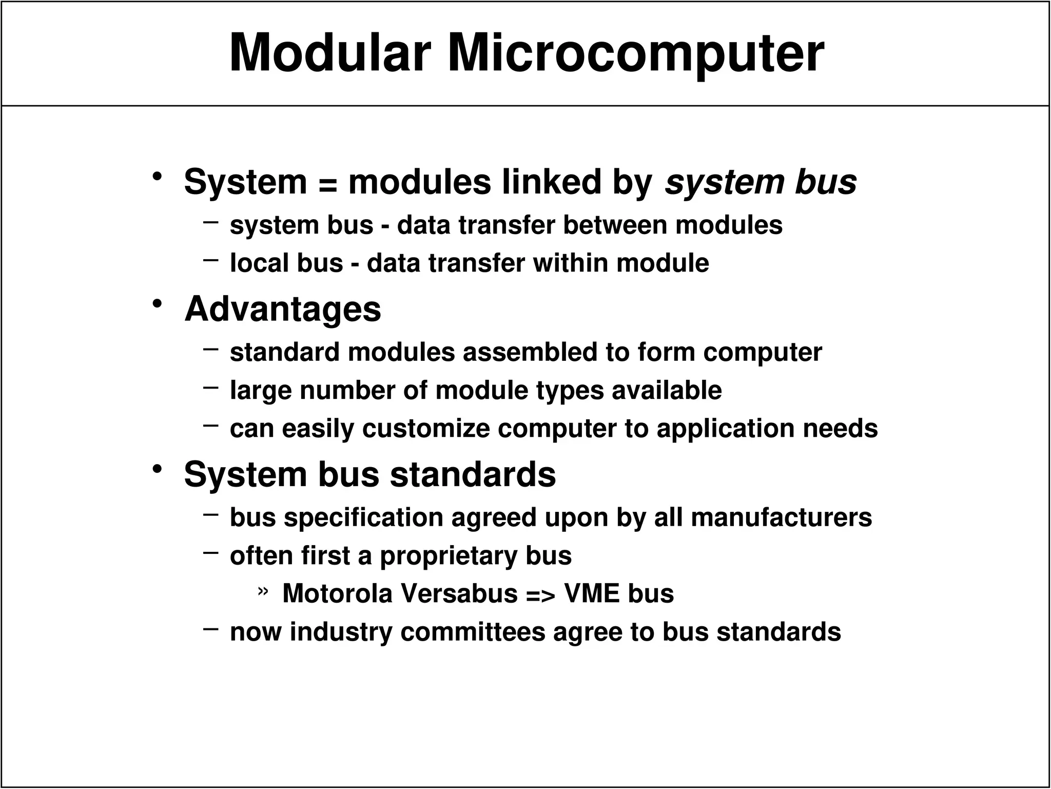 Modular Microcomputer
• System = modules linked by system bus
– system bus - data transfer between modules
– local bus - data transfer within module
• Advantages
– standard modules assembled to form computer
– large number of module types available
– can easily customize computer to application needs
• System bus standards
– bus specification agreed upon by all manufacturers
– often first a proprietary bus
» Motorola Versabus => VME bus
– now industry committees agree to bus standards
 