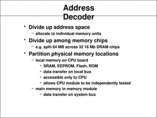 Address
Decoder
• Divide up address space
– allocate to individual memory units
• Divide up among memory chips
– e.g. split 64 MB across 32 16 Mb DRAM chips
• Partition physical memory locations
– local memory on CPU board
» SRAM, EEPROM, Flash, ROM
» data transfer on local bus
» accessible only to CPU
» allows CPU module to be independently tested
– main memory in memory module
» data transfer on system bus
 