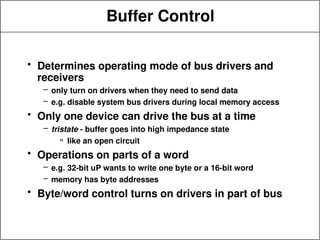 Buffer Control
• Determines operating mode of bus drivers and
receivers
– only turn on drivers when they need to send data
– e.g. disable system bus drivers during local memory access
• Only one device can drive the bus at a time
– tristate - buffer goes into high impedance state
» like an open circuit
• Operations on parts of a word
– e.g. 32-bit uP wants to write one byte or a 16-bit word
– memory has byte addresses
• Byte/word control turns on drivers in part of bus
 