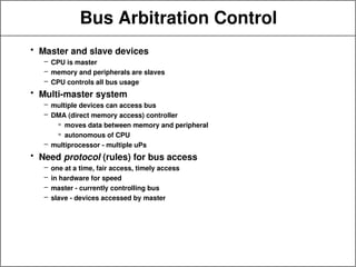 Bus Arbitration Control
• Master and slave devices
– CPU is master
– memory and peripherals are slaves
– CPU controls all bus usage
• Multi-master system
– multiple devices can access bus
– DMA (direct memory access) controller
» moves data between memory and peripheral
» autonomous of CPU
– multiprocessor - multiple uPs
• Need protocol (rules) for bus access
– one at a time, fair access, timely access
– in hardware for speed
– master - currently controlling bus
– slave - devices accessed by master
 