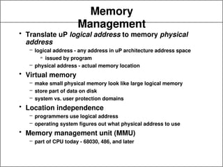 Memory
Management
• Translate uP logical address to memory physical
address
– logical address - any address in uP architecture address space
» issued by program
– physical address - actual memory location
• Virtual memory
– make small physical memory look like large logical memory
– store part of data on disk
– system vs. user protection domains
• Location independence
– programmers use logical address
– operating system figures out what physical address to use
• Memory management unit (MMU)
– part of CPU today - 68030, 486, and later
 