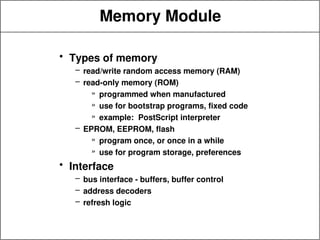 Memory Module
• Types of memory
– read/write random access memory (RAM)
– read-only memory (ROM)
» programmed when manufactured
» use for bootstrap programs, fixed code
» example: PostScript interpreter
– EPROM, EEPROM, flash
» program once, or once in a while
» use for program storage, preferences
• Interface
– bus interface - buffers, buffer control
– address decoders
– refresh logic
 