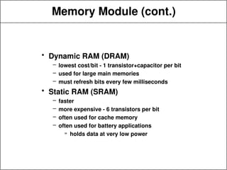 Memory Module (cont.)
• Dynamic RAM (DRAM)
– lowest cost/bit - 1 transistor+capacitor per bit
– used for large main memories
– must refresh bits every few milliseconds
• Static RAM (SRAM)
– faster
– more expensive - 6 transistors per bit
– often used for cache memory
– often used for battery applications
» holds data at very low power
 