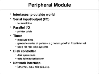 Peripheral Module
• Interfaces to outside world
• Serial input/output (I/O)
– terminal line
• Parallel I/O
– printer cable
• Timer
– measure time
– generate series of pulses - e.g. interrupt uP at fixed interval
– used for real-time systems
• Disk controller
– disk operations
– data format conversion
• Network interface
– Ethernet, IEEE 488 bus, etc.
 