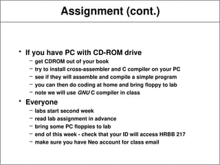 Assignment (cont.)
• If you have PC with CD-ROM drive
– get CDROM out of your book
– try to install cross-assembler and C compiler on your PC
– see if they will assemble and compile a simple program
– you can then do coding at home and bring floppy to lab
– note we will use GNU C compiler in class
• Everyone
– labs start second week
– read lab assignment in advance
– bring some PC floppies to lab
– end of this week - check that your ID will access HRBB 217
– make sure you have Neo account for class email
 