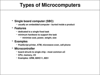 Types of Microcomputers
• Single board computer (SBC)
– usually an embedded computer - buried inside a product
• Features
– dedicated to a single fixed task
– minimum hardware to support the task
» minimize cost, power, weight, size
• Examples
– PostScript printer, ATM, microwave oven, cell phone
• Microcontroller
– board shrunk to single chip - most common uC
– CPU, memory, I/O
– Examples: ARM, 68HC11, 8051
 