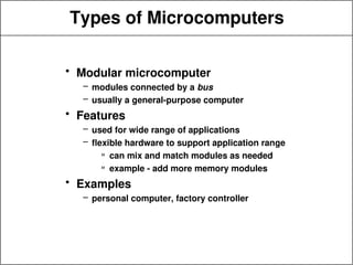 Types of Microcomputers
• Modular microcomputer
– modules connected by a bus
– usually a general-purpose computer
• Features
– used for wide range of applications
– flexible hardware to support application range
» can mix and match modules as needed
» example - add more memory modules
• Examples
– personal computer, factory controller
 