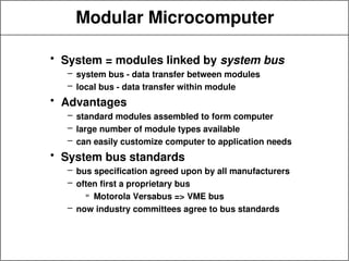 Modular Microcomputer
• System = modules linked by system bus
– system bus - data transfer between modules
– local bus - data transfer within module
• Advantages
– standard modules assembled to form computer
– large number of module types available
– can easily customize computer to application needs
• System bus standards
– bus specification agreed upon by all manufacturers
– often first a proprietary bus
» Motorola Versabus => VME bus
– now industry committees agree to bus standards
 