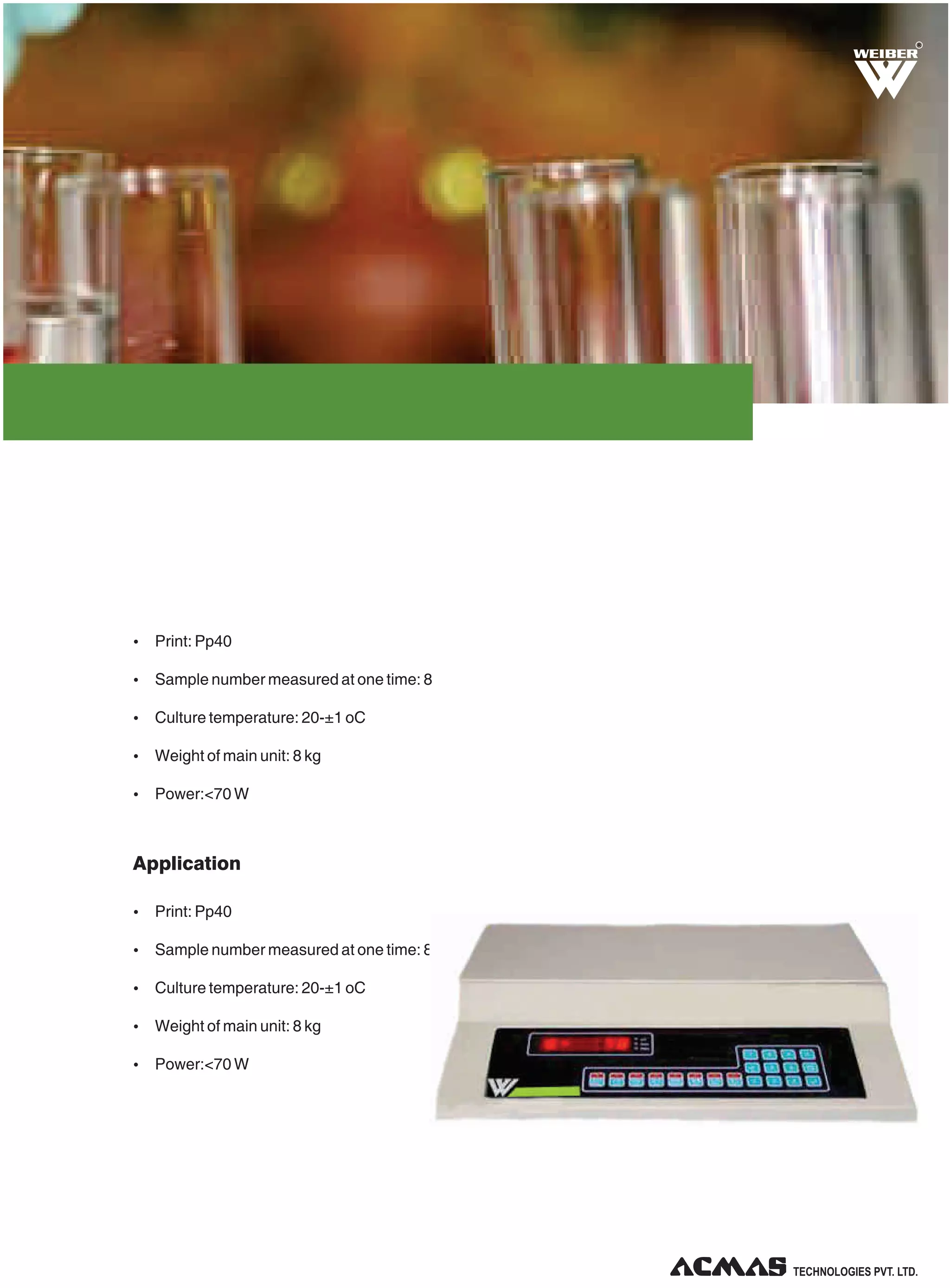 R

Ÿ Print: Pp40
Ÿ Sample number measured at one time: 8
Ÿ Culture temperature: 20-±1 oC
Ÿ Weight of main unit: 8 kg
Ÿ Power:<70 W

Application
Ÿ Print: Pp40
Ÿ Sample number measured at one time: 8
Ÿ Culture temperature: 20-±1 oC
Ÿ Weight of main unit: 8 kg
Ÿ Power:<70 W

TECHNOLOGIES PVT. LTD.

 