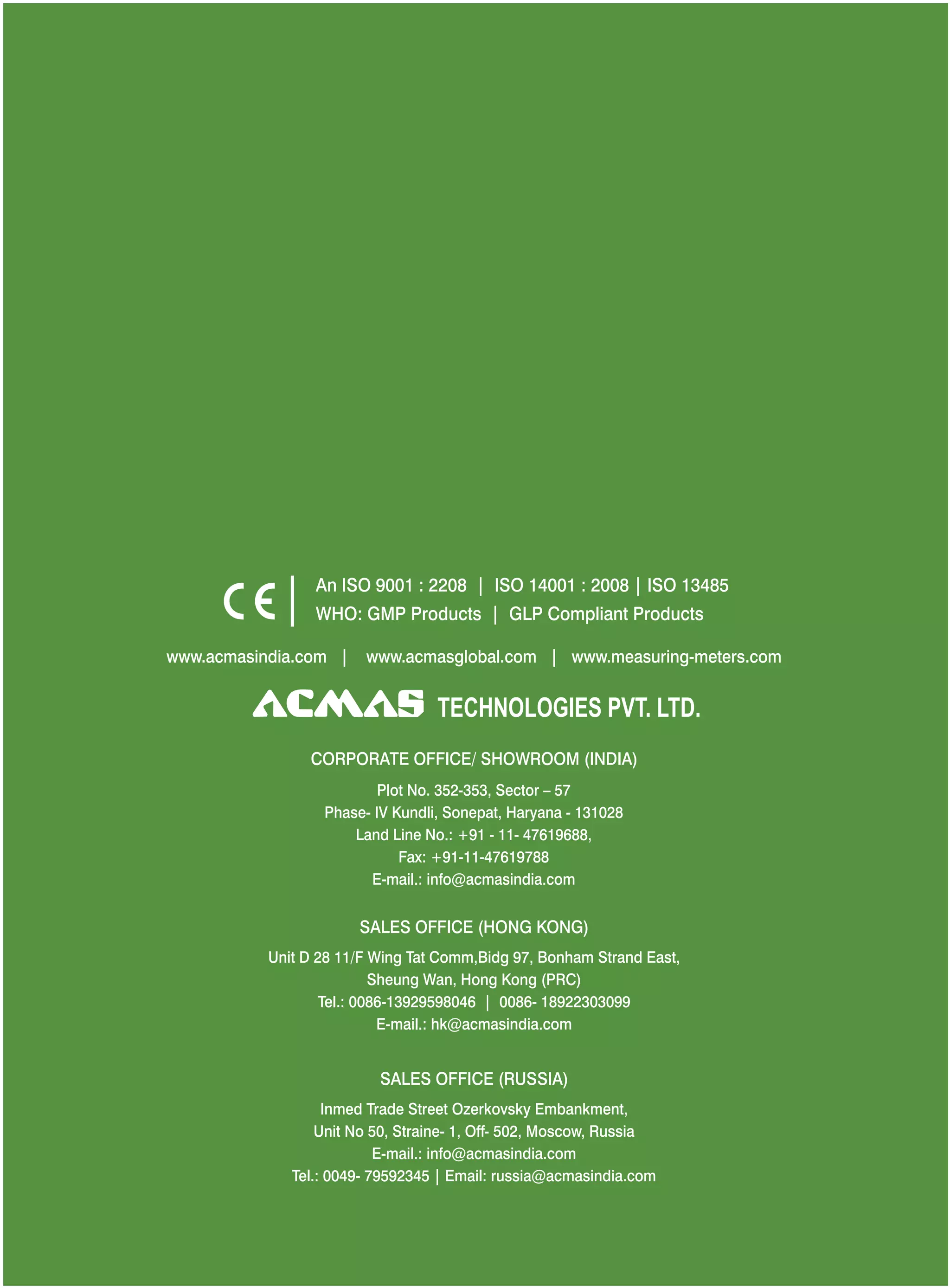 An ISO 9001 : 2208 | ISO 14001 : 2008 | ISO 13485
WHO: GMP Products | GLP Compliant Products
www.acmasindia.com |

www.acmasglobal.com | www.measuring-meters.com

TECHNOLOGIES PVT. LTD.
CORPORATE OFFICE/ SHOWROOM (INDIA)
Plot No. 352-353, Sector – 57
Phase- IV Kundli, Sonepat, Haryana - 131028
Land Line No.: +91 - 11- 47619688,
Fax: +91-11-47619788
E-mail.: info@acmasindia.com

SALES OFFICE (HONG KONG)
Unit D 28 11/F Wing Tat Comm,Bidg 97, Bonham Strand East,
Sheung Wan, Hong Kong (PRC)
Tel.: 0086-13929598046 | 0086- 18922303099
E-mail.: hk@acmasindia.com

SALES OFFICE (RUSSIA)
Inmed Trade Street Ozerkovsky Embankment,
Unit No 50, Straine- 1, Off- 502, Moscow, Russia
E-mail.: info@acmasindia.com
Tel.: 0049- 79592345 | Email: russia@acmasindia.com

 