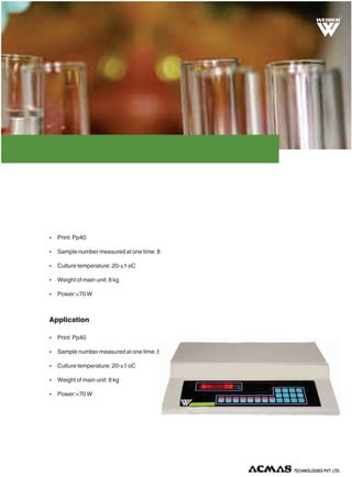 R

Ÿ Print: Pp40
Ÿ Sample number measured at one time: 8
Ÿ Culture temperature: 20-±1 oC
Ÿ Weight of main unit: 8 kg
Ÿ Power:<70 W

Application
Ÿ Print: Pp40
Ÿ Sample number measured at one time: 8
Ÿ Culture temperature: 20-±1 oC
Ÿ Weight of main unit: 8 kg
Ÿ Power:<70 W

TECHNOLOGIES PVT. LTD.

 