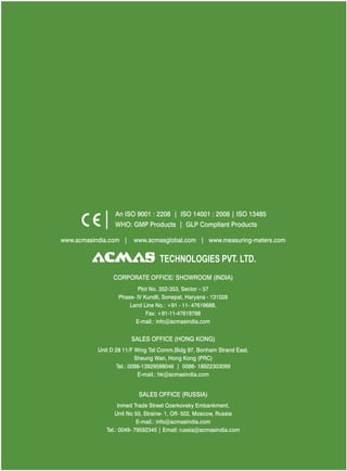 An ISO 9001 : 2208 | ISO 14001 : 2008 | ISO 13485
WHO: GMP Products | GLP Compliant Products
www.acmasindia.com |

www.acmasglobal.com | www.measuring-meters.com

TECHNOLOGIES PVT. LTD.
CORPORATE OFFICE/ SHOWROOM (INDIA)
Plot No. 352-353, Sector – 57
Phase- IV Kundli, Sonepat, Haryana - 131028
Land Line No.: +91 - 11- 47619688,
Fax: +91-11-47619788
E-mail.: info@acmasindia.com

SALES OFFICE (HONG KONG)
Unit D 28 11/F Wing Tat Comm,Bidg 97, Bonham Strand East,
Sheung Wan, Hong Kong (PRC)
Tel.: 0086-13929598046 | 0086- 18922303099
E-mail.: hk@acmasindia.com

SALES OFFICE (RUSSIA)
Inmed Trade Street Ozerkovsky Embankment,
Unit No 50, Straine- 1, Off- 502, Moscow, Russia
E-mail.: info@acmasindia.com
Tel.: 0049- 79592345 | Email: russia@acmasindia.com

 