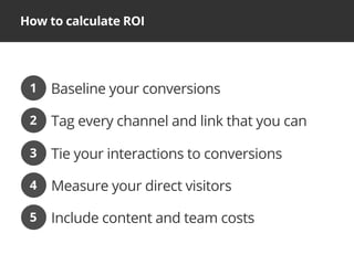 How to calculate ROI
Baseline your conversions1
Tag every channel and link that you can2
Tie your interactions to conversions3
Measure your direct visitors4
Include content and team costs5
 