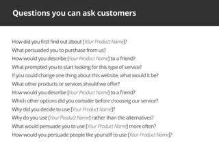 Questions you can ask customers
How did you first find out about [Your Product Name]?
What persuaded you to purchase from us?
How would you describe [Your Product Name] to a friend?
What prompted you to start looking for this type of service?
If you could change one thing about this website, what would it be?
What other products or services should we offer?
How would you describe [Your Product Name] to a friend?
Which other options did you consider before choosing our service?
Why did you decide to use [Your Product Name]?
Why do you use [Your Product Name] rather than the alternatives?
What would persuade you to use [Your Product Name] more often?
How would you persuade people like yourself to use [Your Product Name]?
 