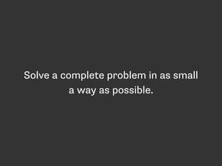 Solve a complete problem in as small 
a way as possible. 
 