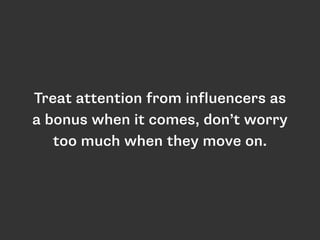 Treat attention from influencers as 
a bonus when it comes, don’t worry 
too much when they move on. 
 