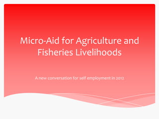 Micro-Aid for Agriculture and
    Fisheries Livelihoods

   A new conversation for self employment in 2012
 