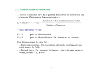 17
Variation en % du revenu
3. L’élasticité-revenu de la demande
... mesure la variation en % de la quantité demandée d’un bien suite à une
variation de 1% du revenu des consommateurs.
EY ≅ Elasticité-revenu=
Variation en % de la quantité demandée d’un bien
Types d’élasticités-revenu :
EY > 0 ... pour les biens normaux.
EY < 0 ... pour les biens inférieurs (Ex. : transports en commun).
Pour biens normaux EY varie fort :
- « Biens indispensables » (Ex. : nourriture, vêtements, chauffage, services
médicaux) → EY faible.
- « Biens de luxe » (Ex. : manteaux de fourrure, voitures de sport, vacances
chères, caviar) → EY élevée.
 