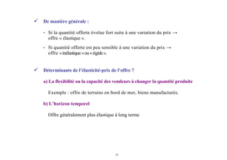 19
De manière générale :
- Si la quantité offerte évolue fort suite à une variation du prix →
offre « élastique ».
- Si quantité offerte est peu sensible à une variation du prix →
offre «inélastique»ou«rigide».
Déterminants de l’élasticité-prix de l’offre ?
a) La flexibilité ou la capacité des vendeurs à changer la quantité produite
Exemple : offre de terrains en bord de mer, biens manufacturés.
b) L’horizon temporel
Offre généralement plus élastique à long terme
 