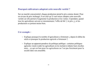 29
Pourquoi cultivateurs adoptent cette nouvelle variété ?
Sur un marché concurrentiel, chaque producteur prend le prix comme donné. Pour
un niveau de prix inchangé, il est clair qu’il vaut mieux adopter cette nouvelle
variété car elle permet d’augmenter la production et les ventes. Cependant, quand
tous les agriculteurs suivent ce raisonnement, l’offre de blé ↑, le prix ↓↓ et les
producteurs se portent moins bien.
Cet exemple :
- Explique pourquoi le nombre d’agriculteurs a fortement ↓ depuis le début du
siècle et pourquoi la production agricole a fortement ↑.
- Explique un apparent paradoxe de politique publique : certaines politiques
agricoles visent à aider les agriculteurs en les incitant à réduire leurs récoltes
mais... ce qui est bon pour les agriculteurs ne l’est pas forcément pour la
société dans son ensemble.
 
