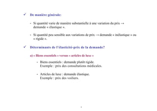 4
De manière générale:
- Si quantité varie de manière substantielle à une variation du prix →
demande « élastique ».
- Si quantité peu sensible aux variations de prix → demande « inélastique » ou
« rigide ».
Déterminants de l’élasticité-prix de la demande?
a) « Biens essentiels » versus « articles de luxe »
- Biens essentiels : demande plutôt rigide.
Exemple : prix des consultations médicales.
- Articles de luxe : demande élastique.
Exemple : prix des voiliers.
 