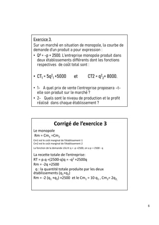 6
Exercice 3.
Sur un marché en situation de monopole, la courbe de
demande d’un produit a pour expression :
• Qd = -p + 2500. L’entreprise monopole produit dans
deux établissements différents dont les fonctions
respectives de coût total sont :
• CT1 = 5q2
1 +5000 et CT2 = q2
2+ 8000.
• 1- A quel prix de vente l’entreprise proposera –t-
elle son produit sur le marché ?
• 2- Quels sont le niveau de production et le profit
réalisé dans chaque établissement ?
Corrigé de l’exercice 3
Le monopole
Rm = Cm1 =Cm2
Cm1 est le coût marginal de l’établissement 1
Cm2 est le coût marginal de l’établissement 2
La fonction de la demande s’écrit q = -p +2500, on a p = 2500 - q
La recette totale de l’entreprise:
RT = p.q =(2500-q)q = -q2 +2500q
Rm = -2q +2500
q : la quantité totale produite par les deux
établissements (q1+q2)
Rm = -2 (q1 +q2) +2500 et le Cm1 = 10 q1 , Cm2= 2q2,
 