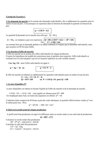 Corrigé de l'exercice 1
1/ La demande du marché est la somme des demandes individuelles. On va additionner les quantités pour le
même niveau de prix. C'est pourquoi on exprimera dans la fonction de demande la quantité en fonction du
prix
q = -1/20 P + 8,2
La quantité Q demandé sur le marché sera telle que Q = 80 q
Q = 80q , on remplace q par son expression , Q = 80 (-1/20 P + 8,2) = - 4P + 656
Ou P = -1/4Q +164
on constate bien que la demande globale a la même ordonnée à l'origine que la demande individuelle, mais
que sa pente est 80 fois plus faible.
2/ La fonction d'offre du marché.
L'offre du marché est la somme des offres individuelles de chaque producteur.
Comme les hypothèses du modèle de concurrence pure et parfaite sont respectés, l'offre individuelle se
confond avec le coût marginal ( qui est ici toujours supérieur au coût variable moyen)
Cm =6q +24 ainsi l'offre individuelle est égale à :
p = 6q + 24 ou q = 1/6 P - 4
L'offre du marché est obtenue en additionnant les quantités individuelles pour un même niveau de prix
Q = 60q = 60 ( 1/6 P - 4)
Q = 10 P -240 ou P = 1/10 Q +24 pour Q ˃ 240
3/ Le prix d'équilibre P*
Le prix d'équilibre est obtenu en faisant l'égalité de l'offre du marché et de la demande de marché,
1/10 Q +24 = -1/4 Q +164 cette égalité est obtenue pour Q*= 400
En remplaçant dans l'une ou l'autre des équations on obtient p* = 64
L'industrie étant composé de 60 firmes ayant des coûts identiques, la quantité effectivement vendue q* sera
le même pour tous . D'ou
q* = Q*/60 = 400 / 60 = 6,67
4/ Quel est le profit actuel de chaque producteur
le profit total d'un producteur est égal à la différence entre sa recette totale et son coût total de production.
π = RT - CT
Calculons la recette totale d'un producteur
RT = P*.q* = (64) (6,67) = 426,88
Calculons le coût total d'un producteur
CT = 3q2
+24q
CT = 3 (6,67)2
+24 (6,67) = 293,55
 