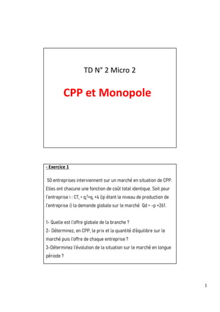 1
TD N° 2 Micro 2
CPP et Monopole
- Exercice 1
50 entreprises interviennent sur un marché en situation de CPP.
Elles ont chacune une fonction de coût total identique. Soit pour
l’entreprise i : CTi = qi
2+qi +4 (qi étant le niveau de production de
l’entreprise i) la demande globale sur le marché Qd = -p +261.
1- Quelle est l’offre globale de la branche ?
2- Déterminez, en CPP, le prix et la quantité d’équilibre sur le
marché puis l’offre de chaque entreprise ?
3-Déterminez l’évolution de la situation sur le marché en longue
période ?
 