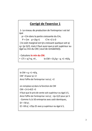 2
Corrigé de l’exercice 1
1- Le niveau de production de l’entreprise i est tel
que
p = Cm dans la partie croissante du Cm,
P = Cm p =2qi+1 C’m =2 ≥ 0
( le coût marginal est tjrs croissant quelque soit qi
qi= (p-1)/2, mais il faut aussi que p soit supérieur au
égal au min du CM ( seuil de rentabilité)).
- Calculons le min du CM.
• CTi = qi
2+qi +4 , le CM = Cti/qi= qi +1 +4/qi
le CM = qi +1 +4/qi
CM’ =0 pour qi =2
Ainsi l’offre de l’entreprise i est qs
i =2
on remplace qi dans la fonction de CM
CM = 2+1+4/2 =5
Il faut que le prix de vente soit supérieur ou égal à 5,
Ainsi l’offre de l’entreprise i est qs
i =(p-1)/2 pour p≥ 5
- Comme il y’a 50 entreprise avec coût identiques,
Qs = 50 qs
i
Qs =50 qs
i =25p-25 avec p supérieur ou égal à 5,
 
