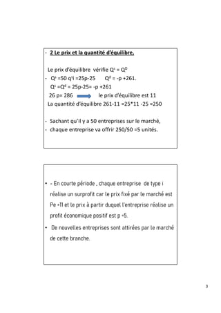 3
- 2 Le prix et la quantité d’équilibre,
Le prix d’équilibre vérifie Qs = QD
- Qs =50 qsi =25p-25 Qd = -p +261.
Qs =Qd = 25p-25= -p +261
26 p= 286 le prix d’équilibre est 11
La quantité d’équilibre 261-11 =25*11 -25 =250
- Sachant qu’il y a 50 entreprises sur le marché,
- chaque entreprise va offrir 250/50 =5 unités.
• - En courte période , chaque entreprise de type i
réalise un surprofit car le prix fixé par le marché est
Pe =11 et le prix à partir duquel l’entreprise réalise un
profit économique positif est p =5.
• De nouvelles entreprises sont attirées par le marché
de cette branche.
 