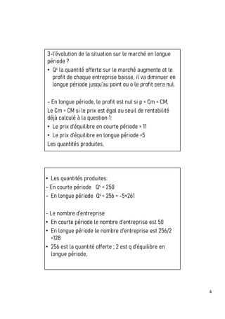4
3-l’évolution de la situation sur le marché en longue
période ?
• Qs la quantité offerte sur le marché augmente et le
profit de chaque entreprise baisse, il va diminuer en
longue période jusqu’au point ou o le profit sera nul.
- En longue période, le profit est nul si p = Cm = CM,
Le Cm = CM si le prix est égal au seuil de rentabilité
déjà calculé à la question 1:
• Le prix d’équilibre en courte période = 11
• Le prix d’équilibre en longue période =5
Les quantités produites,
• Les quantités produites:
- En courte période Qs = 250
- En longue période Qs = 256 = -5+261
- Le nombre d’entreprise
• En courte période le nombre d’entreprise est 50
• En longue période le nombre d’entreprise est 256/2
=128
• 256 est la quantité offerte ; 2 est q d’équilibre en
longue période,
 