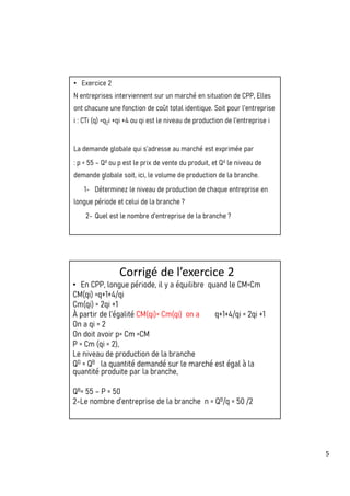 5
• Exercice 2
N entreprises interviennent sur un marché en situation de CPP, Elles
ont chacune une fonction de coût total identique. Soit pour l’entreprise
i : CTi (q) =q2i +qi +4 ou qi est le niveau de production de l’entreprise i
La demande globale qui s’adresse au marché est exprimée par
: p = 55 – Qd ou p est le prix de vente du produit, et Qd le niveau de
demande globale soit, ici, le volume de production de la branche.
1- Déterminez le niveau de production de chaque entreprise en
longue période et celui de la branche ?
2- Quel est le nombre d’entreprise de la branche ?
Corrigé de l’exercice 2
• En CPP, longue période, il y a équilibre quand le CM=Cm
CM(qi) =q+1+4/qi
Cm(qi) = 2qi +1
À partir de l’égalité CM(qi)= Cm(qi) on a q+1+4/qi = 2qi +1
On a qi = 2
On doit avoir p= Cm =CM
P = Cm (qi = 2),
Le niveau de production de la branche
QD = QB la quantité demandé sur le marché est égal à la
quantité produite par la branche,
QB= 55 – P = 50
2-Le nombre d’entreprise de la branche n = QB/q = 50 /2
 