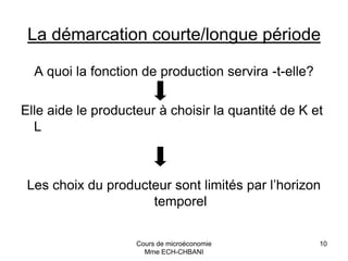 Cours de microéconomie
Mme ECH-CHBANI
10
La démarcation courte/longue période
A quoi la fonction de production servira -t-elle?
Elle aide le producteur à choisir la quantité de K et
L
Les choix du producteur sont limités par l’horizon
temporel
 
