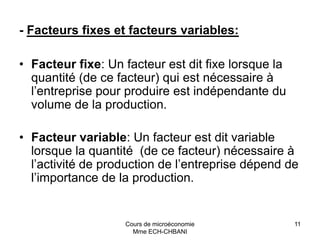 Cours de microéconomie
Mme ECH-CHBANI
11
- Facteurs fixes et facteurs variables:
• Facteur fixe: Un facteur est dit fixe lorsque la
quantité (de ce facteur) qui est nécessaire à
l’entreprise pour produire est indépendante du
volume de la production.
• Facteur variable: Un facteur est dit variable
lorsque la quantité (de ce facteur) nécessaire à
l’activité de production de l’entreprise dépend de
l’importance de la production.
 