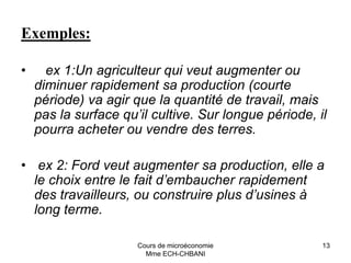 Cours de microéconomie
Mme ECH-CHBANI
13
Exemples:
• ex 1:Un agriculteur qui veut augmenter ou
diminuer rapidement sa production (courte
période) va agir que la quantité de travail, mais
pas la surface qu’il cultive. Sur longue période, il
pourra acheter ou vendre des terres.
• ex 2: Ford veut augmenter sa production, elle a
le choix entre le fait d’embaucher rapidement
des travailleurs, ou construire plus d’usines à
long terme.
 
