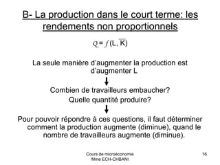Cours de microéconomie
Mme ECH-CHBANI
16
B- La production dans le court terme: les
rendements non proportionnels
Q = f (L, K)
La seule manière d’augmenter la production est
d’augmenter L
Combien de travailleurs embaucher?
Quelle quantité produire?
Pour pouvoir répondre à ces questions, il faut déterminer
comment la production augmente (diminue), quand le
nombre de travailleurs augmente (diminue).
 