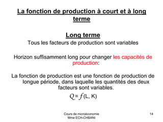 Cours de microéconomie
Mme ECH-CHBANI
14
La fonction de production à court et à long
terme
Long terme
Tous les facteurs de production sont variables
Horizon suffisamment long pour changer les capacités de
production:
La fonction de production est une fonction de production de
longue période, dans laquelle les quantités des deux
facteurs sont variables.
Q = f (L, K)
 