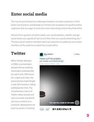 9
Enter social media
The rise of social media has challenged marketers to meet customers in their
online social spaces, and develop an entirely new vocabulary to speak to online
audiences that are eager to share the most interesting content they find online.
Almost three-quarters of online adults uses social websites, and the average
social media user spends 27 percent of their time on a social networking site.13
The best social content marketers don’t just advertise to audiences, but inspire
members of the audience to advertise to each other.
Twitter
When Twitter debuted
in 2006, commentators
wondered how anything
meaningful could possibly
be said in only 140 charac-
ters. Eight years later, the
most common tweet length
is only 28 characters, falling
well below the limit. The
instantaneous nature of
Twitter allows brands and
users to create and distrib-
ute micro-content in re-
cord time, allowing them to
react to events in real time.
 