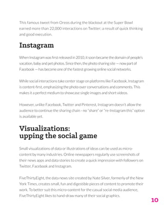 10
This famous tweet from Oreos during the blackout at the Super Bowl
earned more than 22,000 interactions on Twitter; a result of quick thinking
and good execution.
Instagram
When Instagram was first released in 2010, it soon became the domain of people’s
vacation, baby and pet photos. Since then, the photo sharing site — now part of
Facebook — has become one of the fastest growing online social networks.
While social interactions take center stage on platforms like Facebook, Instagram
is content-first, emphasizing the photo over conversations and comments. This
makes it a perfect medium to showcase single images and short videos.
However, unlike Facebook, Twitter and Pinterest, Instagram doesn’t allow the
audience to continue the sharing chain - no “share” or “re-Instagram this” option
is available yet.
Visualizations:
upping the social game
Small visualizations of data or illustrations of ideas can be used as micro-
content by many industries. Online newspapers regularly use screenshots of
their news apps and data stories to create a quick impression with followers on
Twitter, Facebook and Instagram.
FiveThirtyEight, the data news site created by Nate Silver, formerly of the New
York Times, creates small, fun and digestible pieces of content to promote their
work. To better suit this micro-content for the casual social media audience,
FiveThirtyEight likes to hand-draw many of their social graphics.
 