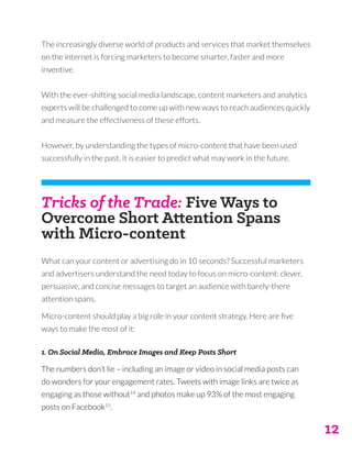 12
The increasingly diverse world of products and services that market themselves
on the internet is forcing marketers to become smarter, faster and more
inventive.
With the ever-shifting social media landscape, content marketers and analytics
experts will be challenged to come up with new ways to reach audiences quickly
and measure the effectiveness of these efforts.
However, by understanding the types of micro-content that have been used
successfully in the past, it is easier to predict what may work in the future.
Tricks of the Trade: Five Ways to
Overcome Short Attention Spans
with Micro-content
What can your content or advertising do in 10 seconds? Successful marketers
and advertisers understand the need today to focus on micro-content: clever,
persuasive, and concise messages to target an audience with barely-there
attention spans.
Micro-content should play a big role in your content strategy. Here are five
ways to make the most of it:
1. On Social Media, Embrace Images and Keep Posts Short
The numbers don’t lie – including an image or video in social media posts can
do wonders for your engagement rates. Tweets with image links are twice as
engaging as those without14
and photos make up 93% of the most engaging
posts on Facebook15
.
 
