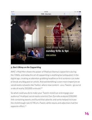 14
3. Don’t Skimp on the Copywriting
AMC’s Mad Men shows the power of Madison Avenue copywriters during
the 1960s, and today the art of copywriting is anything but antiquated. In the
digital age, creating an attention-grabbing headline or first sentence can make
or break any blog post or article. And wordsmithing is even more important on
social media networks like Twitter, where new content - a.k.a. Tweets - go out at
a rate of nearly 350,000 a minute!20
So what could you do to make your Tweets stand out and engage your
audience? HubSpot social media scientist Dan Zarrella analyzed 200,000
link-containing tweets and found that adverbs and verbs helped increase
the clickthrough rate (CTR) of a Tweet, while nouns and adjectives had the
opposite effect.21
 